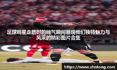 足球明星走路时的帅气瞬间展现他们独特魅力与风采的精彩图片合集